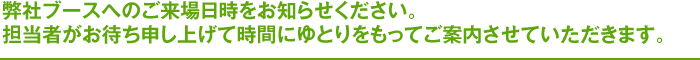 弊社ブースへのご来場日時をお知らせください。担当者がお待ち申し上げて時間にゆとりをもってご案内させていただきます。